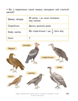 • Які з  перелічених птахів можуть святкувати свій столітній
ювілей?
Бе́ркут, ко́ндор
80 років, і  це лише половина
віку сокола
Стерв'я́тник Десять десятків років
Гриф, шуліка Вік стерв'ятника і  ще 1
5
його віку
Сокіл ?
беркут
гриф
стерв'ятник
кондор
шуліка
сокіл
195Тема. Закріплення знань, умінь і  навичок знаходити число
за його частиною
 
