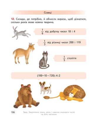 12. Склади, де потрібно, й обчисли вирази, щоб дізнатися,
скільки років живе кожна тварина.
Ссавці
від добутку чисел 18 і  4
1
6
від різниці чисел 200 і  1191
3
(100•10–720):4:2
століття1
5
196 Тема. Закріплення знань, умінь і  навичок знаходити число
за його частиною
 