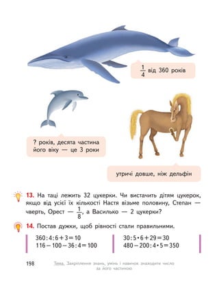 13. На таці лежить 32 цукерки. Чи вистачить дітям цукерок,
якщо від усієї їх кількості Настя візьме половину, Степан  —
чверть, Орест  — 1
8
, а  Василько  — 2 цукерки?
360:4:6+3=10
116–100–36:4=100
30:5•6+29=30
480–200:4•5=350
14. Постав дужки, щоб рівності стали правильними.
від 360 років1
4
? років, десята частина
його віку  — це 3 роки
утричі довше, ніж дельфін
198 Тема. Закріплення знань, умінь і  навичок знаходити число
за його частиною
 