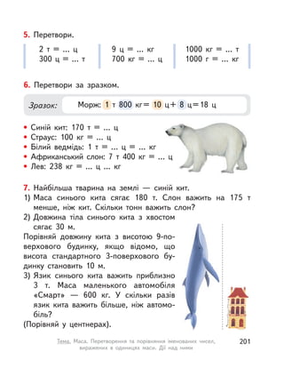 5. Перетвори.
2 т = … ц
300  ц = … т
9  ц = …  кг
700  кг = … ц
1000  кг = … т
1000 г = …  кг
6. Перетвори за зразком.
• Синій кит: 170 т = … ц
• Страус: 100  кг = ... ц
• Білий ведмідь: 1 т = …  ц = …  кг
• Африканський слон: 7 т 400  кг = … ц
• Лев: 238  кг = ...  ц ...  кг
Зразок: Морж: 1 т 800  кг= 10 ц+ 8 ц=18 ц1 т 800  кг= 10 ц+ 8 ц=18 ц
7. Найбільша тварина на землі  — синій кит.
1) Маса синього кита сягає 180 т. Слон важить на 175 т
менше, ніж кит. Скільки тонн важить слон?
2) Довжина тіла синього кита з  хвостом
сягає 30 м.
Порівняй довжину кита з  висотою 9-по-
верхового будинку, якщо відомо, що
висота стандартного 3-поверхового бу-
динку становить 10 м.
3) Язик синього кита важить приблизно
3 т. Маса маленького автомобіля
«Смарт»  — 600  кг. У  скільки разів
язик кита важить більше, ніж автомо-
біль?
(Порівняй у  центнерах).
201Тема. Маса. Перетворення та порівняння іменованих чисел,
виражених в  одиницях маси. Дії над ними
 