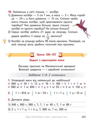 10. Найменша у  світі пташка — колíбрі.
1) Довжина колібрі — 5 см 7 мм, а маса — 2 г. Маса гороб-
ця  — 24 г, а  його довжина  — 15  см. Скільки треба
взяти пташок колібрі, щоб зрівноважити одного
горобця? Чия довжина більша: трьох пташок
колібрі чи одного горобця? На скільки більша?
2) Серце колібрі робить 21 удар за секунду. Скільки
ударів зробить її серце за 1
12
хвилини?
3) Колібрі за секунду робить 90 махів крилами. Поміркуй, на
якій секунді вона зробить тисячний мах крилами.
Уроки 126–127
Задачі з  одиницями маси
Ласкаво просимо на Математичний ярмарок!
Виконуй завдання — і заробляй «плюсики»!
1. Упорядкуй маси від найменшої до найбільшої.
800  ц 50 г 12  ц 10 т 180 г 1 т 1  кг
980  кг 1  кг 800 г 1  ц 1  кг 95 г 2  кг 150  ц
1 т–654  кг 1  кг–34 г 1 т–1 ц 1 ц–10  кг2.
Завдання 1–6: 2 «плюсики»
3. Доповни ряди.
1) 940 г, 960 г, 980 г, ?, ?, 1  кг 40 г, ?, 1  кг 80 г
2) 2 т, 1 т 7  ц, 1 т 4  ц, ?, 800  кг, ?  кг, 200  кг
203Тема. Розв’язування задач з одиницями маси
 