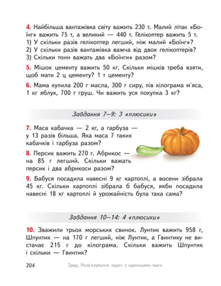 4. Найбільша вантажівка світу важить 230 т. Малий літак «Бо-
їнг» важить 75 т, а  великий  — 440 т. Гелікоптер важить 5  т.
1) У  скільки разів гелікоптер легший, ніж малий «Боїнг»?
2) У  скільки разів вантажівка важча від двох гелікоптерів?
3) Скільки тонн важать два «Боїнги» разом?
5. Мішок цементу важить 50  кг. Скільки мішків треба взяти,
щоб мати 2  ц цементу? 1 т цементу?
6. Мама купила 200 г масла, 300 г сиру, пів кілограма м'яса,
1  кг яблук, 700 г груш. Чи важить уся покупка 3  кг?
10. Зважили трьох морських свинок. Лунтик важить 958 г,
Шпунтик  — на 170 г легший, ніж Лунтик, а  Гвинтику не ви-
стачає 215 г до кілограма. Скільки важить Шпунтик
і  скільки  — Гвинтик?
7. Маса кабачка  — 2  кг, а  гарбуза  —
у  13  разів більша. Яка маса 7  таких
кабачків і  гарбуза разом?
8. Персик важить 270 г. Абрикос —
на 85 г легший. Скільки важать
персик і два абрикоси разом?
9. Бабуся посадила навесні 9  кг картоплі, а  восени зібрала
45  кг. Скільки картоплі зібрала б бабуся, якби посадила
навесні 18  кг картоплі й  урожайність була така сама?
Завдання 7–9: 3 «плюсики»
Завдання 10–14: 4 «плюсики»
204 Тема. Розв’язування задач з одиницями маси
 