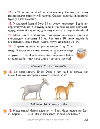 11. Із 72  кг картоплі 40  кг відправили у  їдальню, а  решту
розфасували порівну у  8 пакетів. Скільки кілограмів картоплі
було у  двох пакетах?
12. У  шкільній їдальні було 34  кг цукру. Упродовж 8 днів ви-
користовували по 2 кг цукру щодня. На скільки днів вистачить
цукру, якщо й  надалі щодня витрачатимуть таку  ж кількість?
13. Маса ящика з  яблуками і  чотирьох однакових ящиків із
виноградом становить 85  кг. Яка маса 20 таких ящиків із
виноградом, якщо маса ящика яблук дорівнює 25  кг?
14. З  трьох вуликів за рік накачали 1  ц 20  кг
меду. З  першого вулика накачали 1
3
усього меду,
з другого — на 4 кг більше, ніж з першого. Скіль-
ки кілограмів меду накачали з  третього вулика?
Завдання 15: 5 «плюсиків»
16. Маса повної банки варення  — 6  кг. Маса половини бан-
ки варення  — 3  кг 500 г. Яка маса порожньої банки?
15. Дві кози важать 40  кг. Одна з  них на 8  кг легша, ніж
інша. Скільки кілограмів важить кожна коза?
Завдання 16: 7 «плюсиків»
205Тема. Розв’язування задач з одиницями маси
 