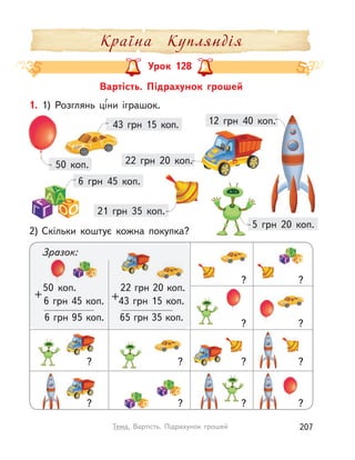 Вартість. Підрахунок грошей
Урок 128
1. 1) Розглянь ці́ни іграшок.
2) Скільки коштує кожна покупка?
50 коп.
43 грн 15 коп. 12 грн 40 коп.
21 грн 35 коп.
5 грн 20 коп.
6 грн 45 коп.
22 грн 20 коп.
50 коп.
6 грн 45 коп.
+
6 грн 95 коп.
22 грн 20 коп.
43 грн 15 коп.+
65 грн 35 коп.
?
?
?
?
?
??
? ?
?
?
?
Зразок:
Країна Купляндія
207Тема. Вартість. Підрахунок грошей
 