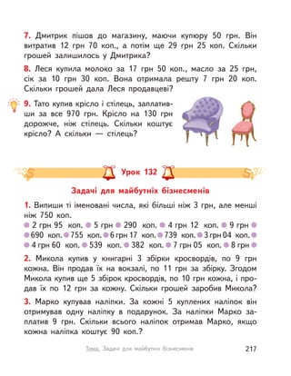 7. Дмитрик пішов до магазину, маючи купюру 50 грн. Він
витратив 12 грн 70 коп., а  потім ще 29 грн 25 коп. Скільки
грошей залишилось у  Дмитрика?
8. Леся купила молоко за 17 грн 50 коп., масло за 25 грн,
сік за 10 грн 30 коп. Вона отримала решту 7 грн 20 коп.
Скільки грошей дала Леся продавцеві?
9. Тато купив крісло і стілець, заплатив-
ши за все 970 грн. Крісло на 130 грн
дорожче, ніж стілець. Скільки коштує
крісло? А  скільки  — стілець?
Задачі для майбутніх бізнесменів
Урок 132
1. Випиши ті іменовані числа, які більші ніж 3 грн, але менші
ніж 750 коп.
2 грн 95 коп. 5 грн 290 коп. 4 грн 12 коп. 9 грн
690 коп. 755 коп. 6 грн 17 коп. 739 коп. 3 грн 04 коп.
4 грн 60 коп. 539 коп. 382 коп. 7 грн 05 коп. 8 грн
2. Микола купив у  книгарні 3 збірки кросвордів, по 9 грн
кожна. Він продав їх на вокзалі, по 11 грн за збірку. Згодом
Микола купив ще 5 збірок кросвордів, по 10 грн кожна, і про-
дав їх по 12 грн за кожну. Скільки грошей заробив Микола?
3. Марко купував наліпки. За кожні 5 куплених наліпок він
отримував одну наліпку в  подарунок. За наліпки Марко за-
платив 9 грн. Скільки всього наліпок отримав Марко, якщо
кожна наліпка коштує 90 коп.?
217Тема. Задачі для майбутніх бізнесменів
 