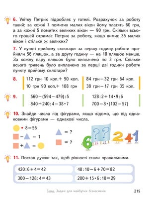6. Улітку Петрик підробляє у  готелі. Розрахунок за роботу
такий: за кожні 7 помитих малих вікон йому платять 60  грн,
а  за кожні 5 помитих великих вікон  — 90 грн. Скільки всьо-
го грошей отримає Петрик за роботу, якщо вимиє 35  малих
вікон і  стільки ж великих?
7. У  пункті прийому склотари за першу годину роботи при-
йняли 56 пляшок, а за другу годину — на 18 пляшок менше.
За кожну пару пляшок було виплачено по 3 грн. Скільки
всього гривень було виплачено за перші дві години роботи
пункту прийому склотари?
112 грн 10 коп.+ 90 коп.
10 грн 90 коп.+ 108 грн
84 грн–32 грн 64 коп.
38 грн–17 грн 35 коп.
8.
560–(594–479):5
840+240:4–38•7
128:2+14•9:6
700–8•(102–57)
9.
10. Знайди числа під фігурами, якщо відомо, що під одна-
ковими фігурами  — однакові числа.
= ?
– = 1
= ?
• 8=56
+ =
11. Постав дужки так, щоб рівності стали правильними.
420:6+4=42
300–128:4=43
48:10–6+70=82
200+15•6:10=29
219Тема. Задачі для майбутніх бізнесменів
 