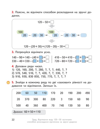 2. Поясни, як віднімати способом розкладання на зручні до-
данки.
120–50=
120–(20+30)=(120–20)–30=
20 2030 30– = =–
100
20
100
20
3. Потренуйся віднімати усно.
140–90=140–(40+ )=
330–40=330–( + )=
410–50=410–( + )=
720–80=720–( + )=
4. Доповни ряди чисел.
1) 120, 160, 200, ?, 280, ?, ?, ?, 440, ?, ?
2) 570, 540, 510, ?, ?, 420, ?, ?, 330, ?, ?
3) 910, 930, 830 850, 750, 770, ?, ?, ?, ?
5. Знайди в  кожному ряду по дві «заховані» рівності на до-
давання чи віднімання. Запиши їх.
Зразок: 60+50=110
110 170200 2060 19050 200 490
80 22020 3370 150300 60 90
400 70500 74040 130360 50 80
22 Тема. Віднімання виду 120–50 частинами:
способом розкладання від'ємника на зручні доданки
 