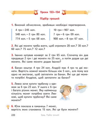 4 грн–245 коп.
540 коп.–3 грн 80 коп.
774 коп.–5 грн 68 коп.
10 грн–907 коп.
7 грн–6 грн 09 коп.
900 коп.–8 грн 67 коп.
1. Виконай обчислення, зробивши необхідні перетворення.
2. Які дві монети треба взяти, щоб отримати 20 коп.? 30 коп.?
60  коп.? 75 коп.? 12 коп.?
3. Іванко купував конверт за 2 грн 65 коп. Спочатку він дав
продавцю 2 грн і дві монети по 25 коп., а потім додав ще дві
монети. Які саме монети додав Іванко?
4. Банан коштує 4 грн 24 коп. Андрій має 4 грн та дві мо-
нети. Вартість кожної монети більша ніж 5 коп., але йому все
одно не вистачає, щоб заплатити за банан. Які ще дві моне-
ти потрібні Андрієві, щоб заплатити за банан?
5. Левко хоче купити трубочку з кре-
мом за 6 грн 23 коп. У нього є 6 грн
і багато різних монет. Яку найменшу
кількість монет потрібно взяти Лев-
кові, щоб купити трубочку? Які саме
монети?
6. Юля поклала в гаманець 7 монет,
вартість яких становила 15 коп. Які це були монети?
Уроки 133–134
Підбір грошей
220 Тема. Підбір грошей
 