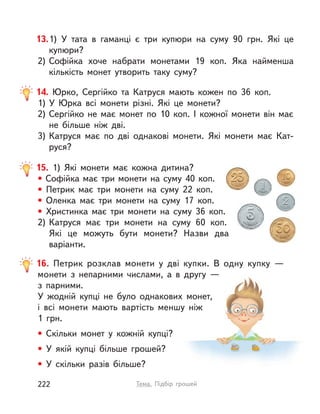 16. Петрик розклав монети у  дві купки. В  одну купку  —
монети з  непарними числами, а  в  другу  —
з  парними.
У жодній купці не було однакових монет,
і  всі монети мають вартість меншу ніж
1  грн.
• Скільки монет у  кожній купці?
• У якій купці більше грошей?
• У скільки разів більше?
14. Юрко, Сергійко та Катруся мають кожен по 36 коп.
1) У  Юрка всі монети різні. Які це монети?
2) Сергійко не має монет по 10 коп. І  кожної монети він має
не більше ніж дві.
3) Катруся має по дві однакові монети. Які монети має Кат-
руся?
15. 1) Які монети має кожна дитина?
• Софійка має три монети на суму 40 коп.
• Петрик має три монети на суму 22 коп.
• Оленка має три монети на суму 17 коп.
• Христинка має три монети на суму 36 коп.
2) Катруся має три монети на суму 60 коп.
Які це можуть бути монети? Назви два
варіанти.
13.1) У  тата в  гаманці є три купюри на суму 90 грн. Які це
купюри?
2) Софійка хоче набрати монетами 19 коп. Яка найменша
кількість монет утворить таку суму?
222 Тема. Підбір грошей
 