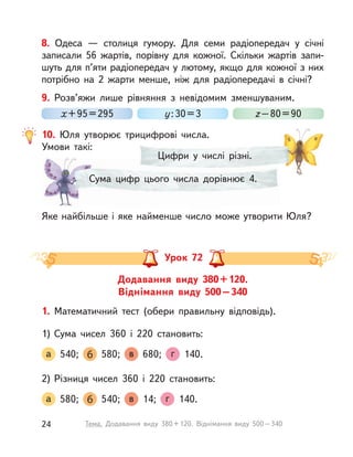 Цифри у  числі різні.Цифри у  числі різні.
Сума цифр цього числа дорівнює 4.
8. Одеса  — столиця гумору. Для семи радіопередач у  січні
записали 56 жартів, порівну для кожної. Скільки жартів запи-
шуть для п’яти радіопередач у лютому, якщо для кожної з них
потрібно на 2 жарти менше, ніж для радіопередачі в  січні?
9. Розв’яжи лише рівняння з  невідомим зменшуваним.
х+95=295 у:30=3 z–80=90
10. Юля утворює трицифрові числа.
Умови такі:
Яке найбільше і яке найменше число може утворити Юля?
Додавання виду 380+120.
Віднімання виду 500–340
Урок 72
1. Математичний тест (обери правильну відповідь).
1) Сума чисел 360 і  220 становить:
а 540; б 580; в 680; г 140.
2) Різниця чисел 360 і  220 становить:
а 580; б 540; в 14; г 140.
24 Тема. Додавання виду 380+120. Віднімання виду 500–340
 