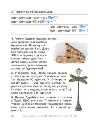 4. Гуляючи Одесою, козачата домови-
лися зустрітись біля відомого
будинку-стіни. Кожному слід
пройти до зустрічі 1  км. Дзиґа
вже пройшов 230  м, Писар  —
370 м, а  Відчайдух пройшов
стільки, скільки двоє його
друзів разом. Скільки метрів
залишилося пройти кожному
козачку до будинку-стіни?
5. У  міському саду Одеси працює єдиний
у  світі фонтан парфумів. У  п’ятницю фон-
тан відвідало 90 туристів. У  п’ятницю та
суботу разом  — 200 туристів. Скільки ту-
ристів відвідало фонтан парфумів у  суботу
і  скільки  — у  неділю, якщо всього за ці 3  дні
сюди приходило 340 туристів?
6. Вулиця Дериба́сівська  — одна з  головних
в  Одесі. Щоб визначити її довжину в  метрах,
утвори найбільше можливе трицифрове число,
сума цифр якого дорівнює 13, і  додай до
нього 5.
3. Потренуйся обчислювати усно.
540+260=(500+200)+(40+ )=
630+170=(600+ )+( +70)=
400–280=(400–200)– =
900–350=(900– )– =
26 Тема. Додавання виду 380+120. Віднімання виду 500–340
 