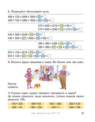3. Потренуйся обчислювати усно.
490+120=(490+100)+ =
490+120=(400+100)+( + )=
270+660=(270+ )+60=
270+660=(200+ )+(70+ )=
540+260=(540+ )+ =
540+260=( +200)+( +60)=
380+380=(380+ )+ =
380+380=( + )+( + )=
870+130=(870+ )+ =
870+130=( + )+( + )=
4. Оксанин дідусь працював у цирку. Він багато знає про цирк.
1) Скільки годин щодня тривають тренування в  цирку?
Це можна дізнатися, якщо визначити, скільки виразів мають
результат 550.
130+320 490+60
600–50 780–220
950–400 200+530
549+1 360+190
Оксану
цікавить:
29Тема. Додавання виду 350+170
 