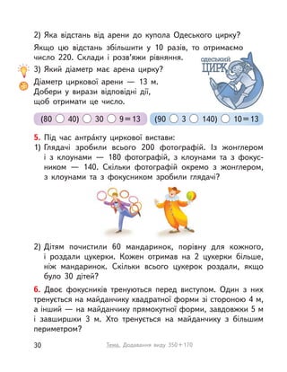 6. Двоє фокусників тренуються перед виступом. Один з  них
тренується на майданчику квадратної форми зі стороною 4 м,
а інший — на майданчику прямокутної форми, завдовжки 5 м
і  завширшки 3  м. Хто тренується на майданчику з  більшим
периметром?
5. Під час антра́кту циркової вистави:
1) Глядачі зробили всього 200 фотографій. Із жонглером
і  з  клоунами  — 180 фотографій, з клоунами та з  фокус-
ником  — 140. Скільки фотографій окремо з  жонглером,
з  клоунами та з  фокусником зробили глядачі?
2) Дітям почистили 60 мандаринок, порівну для кожного,
і  роздали цукерки. Кожен отримав на 2 цукерки більше,
ніж мандаринок. Скільки всього цукерок роздали, якщо
було 30 дітей?
2) Яка відстань від арени до купола Одеського цирку?
Якщо цю відстань збільшити у  10 разів, то отримаємо
число 220. Склади і  розв’яжи рівняння.
3) Який діаметр має арена цирку?
Діаметр циркової арени  — 13 м.
Добери у  вирази відповідні дії,
щоб отримати це число.
(80 40) 30 9=13 (90 3 140) 10=13
30 Тема. Додавання виду 350+170
 