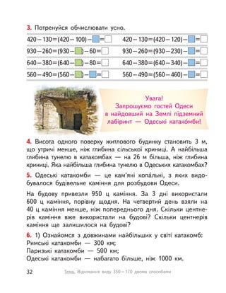 Увага!
Запрошуємо гостей Одеси
в найдовший на Землі підземний
лабіринт — Одеські катако́мби!
3. Потренуйся обчислювати усно.
420–130=(420–100)– = 420–130=(420–120)– =
930–260=(930– )–60= 930–260=(930–230)– =
640–380=(640– )–80= 640–380=(640–340)– =
560–490=(560– )– = 560–490=(560–460)– =
4. Висота одного поверху житлового будинку становить 3 м,
що утричі менше, ніж глибина сільської криниці. А  найбільша
глибина тунелю в  катакомбах  — на 26  м більша, ніж глибина
криниці. Яка найбільша глибина тунелю в Одеських катакомбах?
5. Одеські катакомби  — це кам’яні копа́́льні, з  яких видо-
бувалося будівельне каміння для розбудови Одеси.
На будову привезли 950  ц каміння. За 3 дні використали
600  ц каміння, порівну щодня. На четвертий день взяли на
40 ц каміння менше, ніж попереднього дня. Скільки центне-
рів каміння вже використали на будові? Скільки центнерів
каміння ще залишилося на будові?
6. 1) Ознайомся з  довжинами найбільших у  світі катакомб:
Римські катакомби  — 300  км;
Паризькі катакомби  — 500  км;
Одеські катакомби  — набагато більше, ніж 1000  км.
32 Тема. Віднімання виду 350–170 двома способами
 