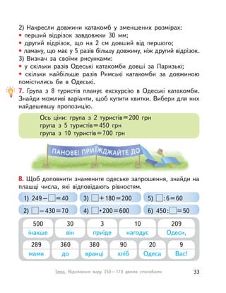 2) Накресли довжини катакомб у  зменшених розмірах:
• перший відрізок завдовжки 30  мм;
• другий відрізок, що на 2 см довший від першого;
• ламану, що має у 5 разів більшу довжину, ніж другий відрізок.
3) Визнач за своїми рисунками:
• у  скільки разів Одеські катакомби довші за Паризькі;
• скільки найбільше разів Римські катакомби за довжиною
помістились би в  Одеські.
7. Група з  8 туристів планує екскурсію в  Одеські катакомби.
Знайди можливі варіанти, щоб купити квитки. Вибери для них
найдешевшу пропозицію.
Ось ціни: група з  2 туристів=200 грн
група з  5 туристів=450 грн
група з  10 туристів=700 грн
8. Щоб доповнити знамените одеське запрошення, знайди на
плашці числа, які відповідають рівностям.
1) 249– =40
2) –430=70
3) +180=200
4) •200=600
5) :6=60
6) 450: =50
500
інакше
30
він
3
приїде
10
нагодує
209
Одеси,
289
мами
360
до
380
вранці
90
хліб
20
Одеса
9
Вас!
33Тема. Віднімання виду 350–170 двома способами
 