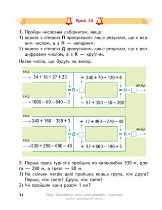 Урок 75
2. Перша група туристів пройшла по катакомбах 530 м, дру-
га  — 290 м, а  третя  — 80 м.
1) На скільки метрів далі пройшла перша група, ніж друга?
Перша, ніж третя? Друга, ніж третя?
2) Чи пройшли вони разом 1  км?
1. Пройди числовим лабіринтом, якщо:
1) ворота з літерою П пропускають лише результат, що є пар-
ним числом, а  з Н  — непарним;
2) ворота з літерою Д пропускають лише результат, що є дво-
цифровим числом, а  з К  — круглим.
Назви числа, що будуть на виході.
34+16+27+23
1000–60–840–3
вхід
вхід
вихід
= =П Н
+ 240+70+120+8
– 97+350–50–200
240+160–380+3
530+290–680–40
вхід
вхід
вихід
= =Д К
+ 77+490–270–40
+ 97+860–190+5
34 Тема. Закріплення вмінь усно додавати і  віднімати
круглі трицифрові числа
 