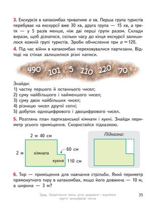 3. Екскурсія в катакомбах триватиме а хв. Перша група туристів
перебуває на екскурсії вже 30 хв, друга група — 15 хв, а тре-
тя  — у  5 разів менше, ніж дві перші групи разом. Склади
вирази, щоб дізнатися, скільки часу до кінця екскурсії залиши-
лося кожній групі туристів. Зроби обчислення при а =120.
4. Під час війни в катакомбах переховувалися партизани. Від-
тоді на стінах залишилися різні написи.
Знайди:
1) частку першого й  останнього чисел;
2) суму найбільшого і  найменшого чисел;
3) суму двох найбільших чисел;
4) різницю чисел другої сотні;
5) добуток одноцифрового і  двоцифрового чисел.
5. Розглянь план партизанської кімнати і  кухні. Знайди пери-
метр усього приміщення. Скористайся підказкою.
60 см
110 см
2 м
2  м 40 см
кімната
кухня
Підказка:
6. Тир  — приміщення для навчання стрільби. Який периметр
прямокутного тиру в катакомбах, якщо його довжина — 10 м,
а  ширина  — 3 м?
35Тема. Закріплення вмінь усно додавати і  віднімати
круглі трицифрові числа
 