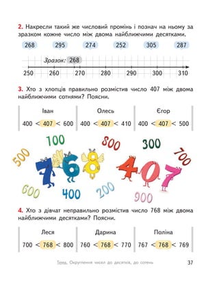 2. Накресли такий же числовий промінь і познач на ньому за
зразком кожне число між двома найближчими десятками.
250 260 280 300270 290 310
268
268
295 274 252 305 287
Зразок:
3. Хто з  хлопців правильно розмістив число 407 між двома
найближчими сотнями? Поясни.
400 < 407 < 600
Іван
400 < 407 < 410
Олесь
400 < 407 < 500
Єгор
4. Хто з  дівчат неправильно розмістив число 768 між двома
найближчими десятками? Поясни.
700 < 768 < 800
Леся
760 < 768 < 770
Дарина
767 < 768 < 769
Поліна
37Тема. Округлення чисел до десятків, до сотень
 