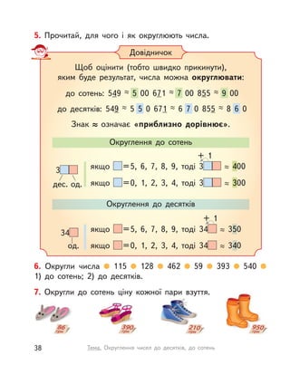 6. Округли числа 115 128 462 59 393 540
1)  до сотень; 2) до десятків.
5. Прочитай, для чого і  як округлюють числа.
Довідничок
Щоб оцінити (тобто швидко прикинути),
яким буде результат, числа можна округлювати:
Знак означає «приблизно дорівнює».
Округлення до сотень
Округлення до десятків
до сотень: 549 5 00 671 7 00 855 9 00
до десятків: 549 5 5 0 671 6 7 0 855 8 6 0
дес. од.
3 якщо =5, 6, 7, 8, 9, тоді 3 400400
якщо =0, 1, 2, 3, 4, тоді 3 300300
+ 1
од.
34 якщо =5, 6, 7, 8, 9, тоді 34 35050
якщо =0, 1, 2, 3, 4, тоді 34 34040
+ 1
7. Округли до сотень ціну кожної пари взуття.
38 Тема. Округлення чисел до десятків, до сотень
 