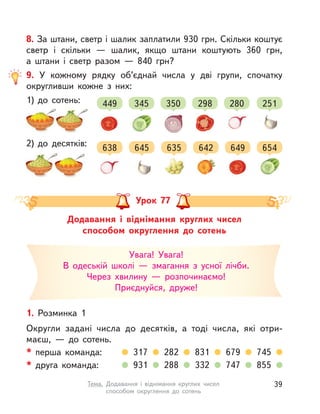 8. За штани, светр і шалик заплатили 930 грн. Скільки коштує
светр і  скільки  — шалик, якщо штани коштують 360 грн,
а  штани і  светр разом  — 840 грн?
9. У  кожному рядку об’єднай числа у  дві групи, спочатку
округливши кожне з  них:
1) до сотень:
2) до десятків:
449
638
345
645
350
635
298
642
280
649
251
654
Додавання і  віднімання круглих чисел
способом округлення до сотень
Урок 77
1. Розминка 1
Округли задані числа до десятків, а  тоді числа, які отри-
маєш,  — до сотень.
* перша команда: 317 282 831 679 745
* друга команда: 931 288 332 747 855
Увага! Увага!
В одеській школі  — змагання з  усної лічби.
Через хвилину  — розпочинаємо!
Приєднуйся, друже!
39Тема. Додавання і  віднімання круглих чисел
способом округлення до сотень
 