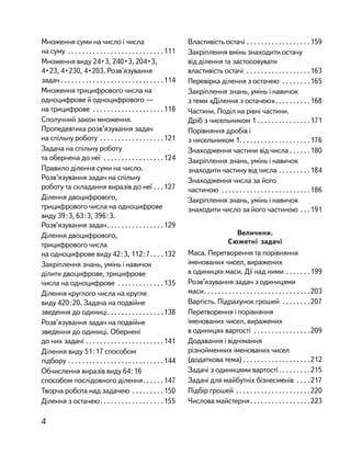 Множення суми на число і числа
на суму . . . . . . . . . . . . . . . . . . . . . . . . . . .111
Множення виду 24•3, 240•3, 204•3,
4•23, 4•230, 4•203. Розв'язування
задач. . . . . . . . . . . . . . . . . . . . . . . . . . . . .114
Множення трицифрового числа на
одноцифрове й одноцифрового —
на трицифрове . . . . . . . . . . . . . . . . . . . .118
Сполучний закон множення.
Пропедевтика розв’язування задач
на спільну роботу . . . . . . . . . . . . . . . . . .121
Задача на спільну роботу
та обернена до неї . . . . . . . . . . . . . . . . .124
Правило ділення суми на число.
Розв’язування задач на спільну
роботу та складання виразів до неї . . .127
Ділення двоцифрового,
трицифрового числа на одноцифрове
виду 39:3, 63:3, 396:3.
Розв’язування задач. . . . . . . . . . . . . . . .129
Ділення двоцифрового,
трицифрового числа
на одноцифрове виду 42:3, 112:7. . . .132
Закріплення знань, умінь і навичок
ділити двоцифрове, трицифрове
числа на одноцифрове . . . . . . . . . . . . .135
Ділення круглого числа на кругле
виду 420:20. Задача на подвійне
зведення до одиниці. . . . . . . . . . . . . . . .138
Розв’язування задач на подвійне
зведення до одиниці. Обернені
до них задачі . . . . . . . . . . . . . . . . . . . . . .141
Ділення виду 51:17 способом
підбору . . . . . . . . . . . . . . . . . . . . . . . . . . .144
Обчислення виразів виду 64:16
способом послідовного ділення. . . . . .147
Творча робота над задачею . . . . . . . . .150
Ділення з остачею. . . . . . . . . . . . . . . . . .155
Властивість остачі . . . . . . . . . . . . . . . . . .159
Закріплення вмінь знаходити остачу
від ділення та застосовувати
властивість остачі . . . . . . . . . . . . . . . . . .163
Перевірка ділення з остачею . . . . . . . .165
Закріплення знань, умінь і навичок
з теми «Ділення з остачею». . . . . . . . . .168
Частини. Поділ на рівні частини.
Дріб з чисельником 1 . . . . . . . . . . . . . . .171
Порівняння дробів і
з чисельником 1. . . . . . . . . . . . . . . . . . . .176
Знаходження частини від числа . . . . . .180
Закріплення знань, умінь і навичок
знаходити частину від числа . . . . . . . . .184
Знаходження числа за його
частиною . . . . . . . . . . . . . . . . . . . . . . . . .186
Закріплення знань, умінь і навичок
знаходити число за його частиною . . .191
Величини.
Сюжетні задачі
Маса. Перетворення та порівняння
іменованих чисел, виражених
в одиницях маси. Дії над ними . . . . . . .199
Розв’язування задач з одиницями
маси. . . . . . . . . . . . . . . . . . . . . . . . . . . . . .203
Вартість. Підрахунок грошей . . . . . . . .207
Перетворення і порівняння
іменованих чисел, виражених
в одиницях вартості . . . . . . . . . . . . . . . .209
Додавання і віднімання
різнойменних іменованих чисел
(додаткова тема) . . . . . . . . . . . . . . . . . . .212
Задачі з одиницями вартості. . . . . . . . .215
Задачі для майбутніх бізнесменів . . . .217
Підбір грошей . . . . . . . . . . . . . . . . . . . . .220
Числова майстерня. . . . . . . . . . . . . . . . .223
4
 