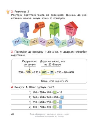 4. Конкурс 1. Шанс здобути очко!
1) 520+290=520+ –10
2) 340+570=340+600–
3) 250+680=250+ –
4) 160+760=160+ –
3. Підготуйся до конкурсу 1: дізнайся, як додавати способом
округлення.
230+ 380 =230+ 400 – 20 =630–20=610
Округлюємо
до сотень
Додаємо число, яке
на 20 більше
Отже, слід відняти 20
2. Розминка 2
Розглянь округлені числа на скриньках. Визнач, до якої
скриньки можна кинути кожен із конвертів.
40 Тема. Додавання і  віднімання круглих чисел
способом округлення до сотень
 