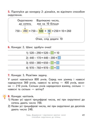 5. Підготуйся до конкурсу 2: дізнайся, як віднімати способом
округлення.
750– 490 =750– 500 + 10 =250+10=260
Округлюємо
до сотень
Віднімаємо число,
яке на 10 більше
Отже, слід додати 10
7. Конкурс 3. Розв’яжи задачу.
У школі навчається 800 учнів. Серед них узимку і  навесні
народилося 360 учнів, навесні та  влітку  — 400 учнів, восе-
ни — 210 учнів. Скільки учнів народилося взимку, скільки —
навесні та  скільки  — влітку?
8. Конкурс капітанів.
1) Назви усі круглі трицифрові числа, які при округленні до
сотень дають число 700.
2) Назви усі трицифрові числа, які при округленні до десятків
дають число 240.
6. Конкурс 2. Шанс здобути очко!
1) 520–290=520– +10
2) 440–170=440–200+
3) 650–380=650– +
4) 970–760=970– +
41Тема. Додавання і  віднімання круглих чисел
способом округлення до сотень
 