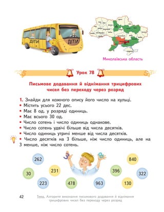 Письмове додавання й віднімання трицифрових
чисел без переходу через розряд
Урок 78
Миколаївська область
1. Знайди для кожного опису його число на кульці.
• Містить усього 22 дес.
• Має 8 од. у  розряді одиниць.
• Має всього 30 од.
• Число сотень і  число одиниць однакове.
• Число сотень удвічі більше від числа десятків.
• Число одиниць утричі менше від числа десятків.
• Число десятків на 3 більше, ніж число одиниць, але на
3  менше, ніж число сотень.
223 130
231 396
30 322
262 840
478 963
42 Тема. Алгоритм виконання письмового додавання й віднімання
трицифрових чисел без переходу через розряд
 