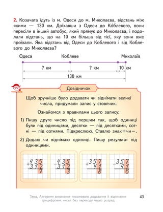 2. Козачата їдуть із  м. Одеси до м. Миколаєва, відстань між
якими  — 130  км. Доїхавши з  Одеси до Ко́блевого, вони
пересіли в інший автобус, який прямує до Миколаєва, і подо-
лали відстань, що на 10  км більша від тієї, яку вони вже
проїхали. Яка відстань від Одеси до Коблевого і  від Кобле-
вого до Миколаєва?
Одеса Коблеве Миколаїв
10  км?  км?  км
130  км
Довідничок
Щоб зручніше було додавати чи віднімати великі
числа, придумали запис у  стовпчик.
Ознайомся з  правилами цього запису:
1) Пишу друге число під першим так, щоб одиниці
були під одиницями, десятки  — під десятками, сот-
ні  — під сотнями. Підкреслюю. Ставлю знак+чи–.
2) Додаю чи віднімаю одиниці. Пишу результат під
одиницями.
43Тема. Алгоритм виконання письмового додавання й віднімання
трицифрових чисел без переходу через розряд
 