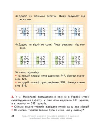 3. У  м. Миколаєві розташований єдиний в  Україні музей
суднобудува́ння і  флоту. У  січні його відвідало 435 туристів,
а  в лютому  — 312 туристів.
• Скільки всього туристів відвідало музей за ці два місяці?
• На скільки туристів більше було в  січні, ніж у  лютому?
3) Додаю чи віднімаю десятки. Пишу результат під
десятками.
4) Додаю чи віднімаю сотні. Пишу результат під сот-
нями.
5) Читаю відповідь:
• на першій плашці: сума дорівнює 747, різниця стано-
вить 123.
• на другій плашці: сума дорівнює 398, різниця стано-
вить 316.
44 Тема. Алгоритм виконання письмового додавання й віднімання
трицифрових чисел без переходу через розряд
 