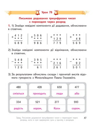 Письмове додавання трицифрових чисел
з  переходом через розряд
Урок 79
4
*
+
1
*
2
*
6 8 9
5
*
–
4
*
8
*
1 2 0
*
1
+
*
2
*
9
7 7 9
*
2
–
*
1
*
6
2 6 1
5
*
+
0
*
6
*
9 8 6
3
*
–
9
*
5
*
6 1
*
+
*
4
*
8
5 6 9
*
–
*
9
*
2
5 0 1
1. 1) Знайди невідомі компоненти дії додавання, обчислюючи
в  стовпчик.
2) Знайди невідомі компоненти дії віднімання, обчислюючи
в  стовпчик.
3) За результатами обчислень склади і  прочитай вислів відо-
мого гумориста з  Миколаївщини Павла Глазово́го.
334
радість
521
хором,
277
Коли
593
сором.
480
сміються
428
приходить
650
люди
477
або
47Тема. Письмове додавання трицифрових чисел з  переходом через
розряд, коли в  сумі одержуємо нуль у  одному з  розрядів
 