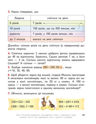 4. Сміятися корисно: 5 хвилин доброго реготу прирівнюють
до 40  хв відпочинку. Граючись, Сашко реготав 7  хв, а  його
тато  — 3  хв. Скільки хвилин відпочинку можна зарахувати
Сашкові? А  скільки  — татові?
Дізнайся, скільки разів на день сміється (у середньому) до-
росла людина.
3. Наука стверджує, що:
6 років
Людина
? разів
cміється на день
10 років 150 разів, що на 450 менше, ніж
доросла ? разів, у  100 разів менше, ніж
до 3 місяців взагалі не вміє сміятися
5. Знайди значення виразу 350–250:50•с , якщо
с=10, 30, 40, 60.
350–250:50•с
6. Щоб уберегти зерно від мишей, сторож Микола приготував
6 металевих контейнерів: малі та великі. 80  кг зерна він на-
сипав у  малі контейнери, по 20  кг у  кожен. А  100  кг
зерна — у великі контейнери, порівну в кожен. Скільки кіло-
грамів зерна помістилося в  одному великому контейнері?
7. Обчисли, виконуючи дії письмово.
238+522–320
(368–326):7•100
984–(261+243)
455–4•80+173
49Тема. Письмове додавання трицифрових чисел з  переходом через
розряд, коли в  сумі одержуємо нуль у  одному з  розрядів
 