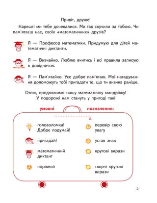 головоломка!
Добре подумай!
пригадай!
математичний
диктант
порівняй
перевір свою
увагу
устав знак
кругові вирази
творчі кругові
вирази
позначення:умовні
Привіт, друже!
Нарешті ми тебе дочекалися. Ми так скучили за тобою. Чи
пам'ятаєш нас, своїх «математичних» друзів?
Отож, продовжимо нашу математичну мандрівку!
У подорожі нам стануть у  пригоді такі
Я  — Професор математики. Придумую для дітей ма-
тематичні диктанти.
Я  — Вивчайко. Люблю вчитись і  всі правила записую
в  довідничок.
Я  — Пам'ятайко. Усе добре пам'ятаю. Мої нагадуван-
ня допоможуть тобі пригадати те, що ти вивчив раніше.
5
 