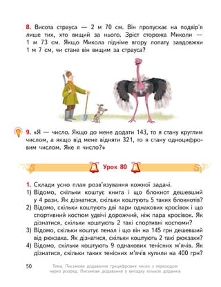 8. Висота страуса  — 2  м 70 см. Він пропускає на подвір'я
лише тих, хто вищий за нього. Зріст сторожа Миколи —
1  м  73  см. Якщо Микола підніме вгору лопату завдовжки
1  м  7  см, чи стане він вищим за страуса?
9. «Я — число. Якщо до мене додати 143, то я стану круглим
числом, а якщо від мене відняти 321, то я стану одноцифро-
вим числом. Яке я число?»
Урок 80
1. Склади усно план розв’язування кожної задачі.
1) Відомо, скільки коштує книга і  що блокнот дешевший
у 4 рази. Як дізнатися, скільки коштують 5 таких блокнотів?
2) Відомо, скільки коштують дві пари однакових кросівок і що
спортивний костюм удвічі дорожчий, ніж пара кросівок. Як
дізнатися, скільки коштують 2 такі спортивні костюми?
3) Відомо, скільки коштує пенал і що він на 145 грн дешевший
від рюкзака. Як дізнатися, скільки коштують 2 такі рюкзаки?
4) Відомо, скільки коштують 9 однакових тенісних м’ячів. Як
дізнатися, скільки таких тенісних м’ячів купили на 400 грн?
50 Тема. Письмове додавання трицифрових чисел з  переходом
через розряд. Письмове додавання у  випадку кількох доданків
 