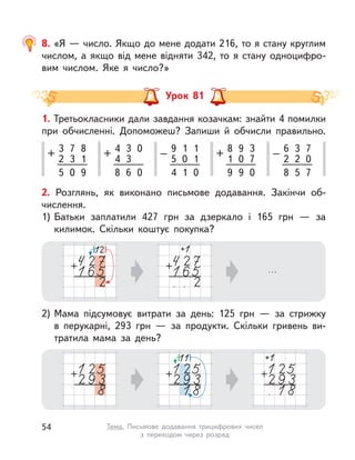 Урок 81
1. Третьокласники дали завдання козачкам: знайти 4 помилки
при обчисленні. Допоможеш? Запиши й обчисли правильно.
3
2
+ 7
3
8
1
5 0 9
9
5
– 1
0
1
1
4 1 0
4
4
+ 3
3
0
8 6 0
6
2
– 3
2
7
0
8 5 7
8
1
+ 9
0
3
7
9 9 0
2. Розглянь, як виконано письмове додавання. Закінчи об-
числення.
1) Батьки заплатили 427 грн за дзеркало і  165 грн  — за
килимок. Скільки коштує покупка?
2) Мама підсумовує витрати за день: 125 грн  — за стрижку
в  перукарні, 293 грн  — за продукти. Скільки гривень ви-
тратила мама за день?
8. «Я — число. Якщо до мене додати 216, то я стану круглим
числом, а якщо від мене відняти 342, то я стану одноцифро-
вим числом. Яке я число?»
54 Тема. Письмове додавання трицифрових чисел
з  переходом через розряд
 