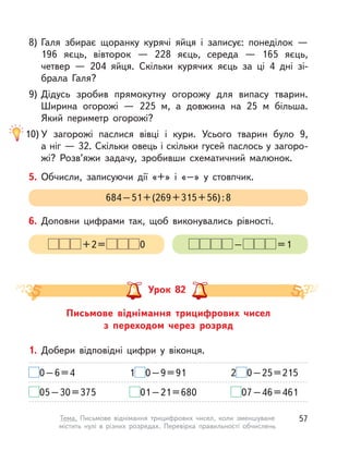 8) Галя збирає щоранку курячі яйця і  записує: понеділок  —
196 яєць, вівторок  — 228 яєць, середа  — 165 яєць,
четвер  — 204 яйця. Скільки курячих яєць за ці 4 дні зі-
брала Галя?
9) Дідусь зробив прямокутну огорожу для випасу тварин.
Ширина огорожі  — 225 м, а  довжина на 25  м більша.
Який периметр огорожі?
10) У  загорожі паслися вівці і  кури. Усього тварин було 9,
а ніг — 32. Скільки овець і скільки гусей паслось у загоро-
жі? Розв’яжи задачу, зробивши схематичний малюнок.
5. Обчисли, записуючи дії «+» і «–» у стовпчик.
684–51+(269+315+56):8
6. Доповни цифрами так, щоб виконувались рівності.
– =1+2= 0
Письмове віднімання трицифрових чисел
з переходом через розряд
Урок 82
1. Добери відповідні цифри у  віконця.
0–6=4 1 0–9=91 2 0–25=215
05–30=375 01–21=680 07–46=461
57Тема. Письмове віднімання трицифрових чисел, коли зменшуване
містить нулі в  різних розрядах. Перевірка правильності обчислень
 