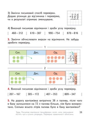 3) Закінчи письмовий спосіб перевірки.
Додаю різницю до від'ємника і  перевіряю,
чи в  результаті отримаю зменшуване.
4) Виконай письмове віднімання і  зроби усну перевірку.
460–312 610–307 990–754 870–816
3. Закінчи обчислювати вирази на віднімання. Не забудь
зробити перевірку.
1
2
Сот. Дес. Од.
Сот. Дес. Од.
4. Виконай письмове віднімання і  зроби усну перевірку.
207–167 305–172 407–353 809–347
5. На дорогу вантажівка витратила 38  л палива, після чого
в баку залишилося на 72 л палива більше, ніж було викорис-
тано. Скільки всього літрів палива було в  баку вантажівки?
59Тема. Письмове віднімання трицифрових чисел, коли зменшуване
містить нулі в  різних розрядах. Перевірка правильності обчислень
 