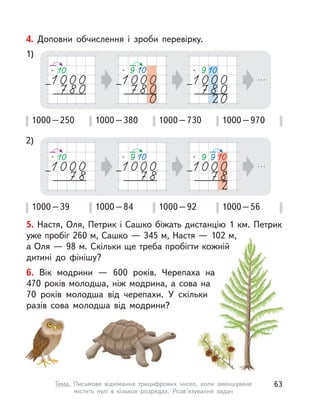 5. Настя, Оля, Петрик і Сашко біжать дистанцію 1 км. Петрик
уже пробіг 260 м, Сашко — 345 м, Настя — 102 м,
а Оля — 98 м. Скільки ще треба пробігти кожній
дитині до фінішу?
6. Вік модрини  — 600 років. Черепаха на
470 років молодша, ніж модрина, а сова на
70 років молодша від черепахи. У  скільки
разів сова молодша від модрини?
4. Доповни обчислення і  зроби перевірку.
1000–250 1000–380 1000–730 1000–970
1000–39 1000–84 1000–92 1000–56
1)
2)
63Тема. Письмове віднімання трицифрових чисел, коли зменшуване
містить нулі в  кількох розрядах. Розв’язування задач
 