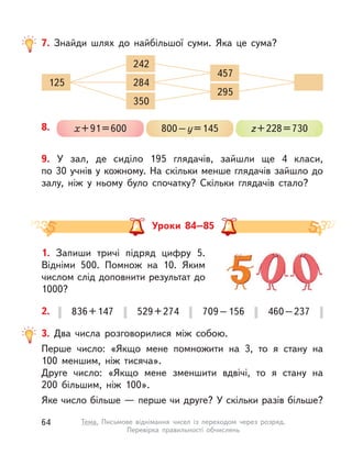 Уроки 84–85
9. У  зал, де сиділо 195 глядачів, зайшли ще 4 класи,
по 30 учнів у кожному. На скільки менше глядачів зайшло до
залу, ніж у  ньому було спочатку? Скільки глядачів стало?
836+147 529+274 709–156 460–2372.
3. Два числа розговорилися між собою.
Перше число: «Якщо мене помножити на 3, то я стану на
100  меншим, ніж тисяча».
Друге число: «Якщо мене зменшити вдвічі, то я стану на
200  більшим, ніж 100».
Яке число більше — перше чи друге? У скільки разів більше?
7. Знайди шлях до найбільшої суми. Яка це сума?
125 284
242
350
457
295
8. х+91=600 800–у=145 z+228=730
1. Запиши тричі підряд цифру 5.
Відніми 500. Помнож на 10. Яким
числом слід доповнити результат до
1000?
64 Тема. Письмове віднімання чисел із переходом через розряд.
Перевірка правильності обчислень
 