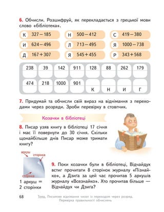 7. Придумай та обчисли свій вираз на віднімання з  перехо-
дами через розряди. Зроби перевірку в  стовпчик.
6. Обчисли. Розшифруй, як перекладається з  грецької мови
слово «бібліотека».
624–496И
167+307Д
327–185К
713–495Л
545+455Я
500–412Н
1000–738Я
343+568Р
419–380С
238 39 142 911 128 26288 179
474 218 1000 901
К ИН Г
Козачки в  бібліотеці
8. Писар узяв книгу в  бібліотеці 17 січня
і  має її повернути до 30 січня. Скільки
щонайбільше днів Писар може тримати
книгу?
9. Поки козачки були в  бібліотеці, Відчайдух
встиг прочитати 8 сторінок журналу «Пізнай-
ко», а  Дзиґа за цей час прочитав 5 аркушів
журналу «Всезнайко». Хто прочитав більше —
Відчайдух чи Дзиґа?
1 аркуш =
2 сторінки
68 Тема. Письмове віднімання чисел із переходом через розряд.
Перевірка правильності обчислень
 