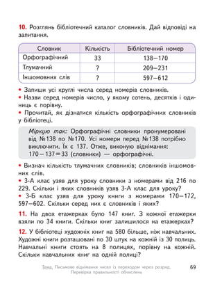 10. Розглянь бібліотечний каталог словників. Дай відповіді на
запитання.
• Запиши усі круглі числа серед номерів словників.
• Назви серед номерів число, у  якому сотень, десятків і  оди-
ниць є порівну.
• Прочитай, як дізнатися кількість орфографічних словників
у  бібліотеці.
Міркую так: Орфографічні словники пронумеровані
від №138 по №170. Усі номери перед №138 потрібно
виключити. Їх є 137. Отже, виконую віднімання:
170–137=33 (словники)  — орфографічні.
• Визнач кількість тлумачних словників; словників іншомов-
них слів.
• 3-А клас узяв для уроку словники з  номерами від 216 по
229. Скільки і  яких словників узяв 3-А клас для уроку?
• 3-Б клас узяв для уроку книги з  номерами 170–172,
597–602. Скільки серед них є словників і  яких?
11. На двох етажерках було 147 книг. З кожної етажерки
взяли по 34 книги. Скільки книг залишилося на етажерках?
12. У бібліотеці художніх книг на 580 більше, ніж навчальних.
Художні книги розташовані по 30 штук на кожній із 30 полиць.
Навчальні книги стоять на 8 полицях, порівну на кожній.
Скільки навчальних книг на одній полиці?
Словник Кількість Бібліотечний номер
Орфографічний 33 138–170
Тлумачний ? 209–231
Іншомовних слів ? 597–612
69Тема. Письмове віднімання чисел із переходом через розряд.
Перевірка правильності обчислень
 