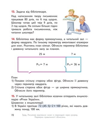 13. Задача від бібліотекаря.
Над написанням твору письменник
працював 80 днів, по 6 год щодня.
Школяр читав цей твір 9 днів, по
3 год щодня. На скільки більше годин
тривала робота письменника, ніж
читання школяра?
14. Бібліотека має форму прямокутника, а  читальний зал  —
форму квадрата. По їхньому периметру вмонтовані етажерки
для книг. Розглянь план кімнат. Обчисли периметр бібліотеки
і  довжину читального залу за планом.
План
1) Покажи спільну сторону обох фігур. Обчисли її довжину
через периметр квадрата.
2) Спільна сторона обох фігур  — це ширина прямокутника.
Обчисли його периметр.
15. У читальному залі бібліотеки козачки оглядають енцикло-
педію «Річки України».
Цікавинки з  енциклопедії:
1) В  Україні протікає 72:(45:5)•2+100 річок, які мають дов-
жину понад 100  км.
72:(45:5)•2+100 річок, які мають дов-
25 м ? м
Ркв.= 36 мРпр.= ? м
70 Тема. Письмове віднімання чисел із переходом через розряд.
Перевірка правильності обчислень
 