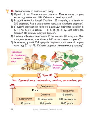 16. Головоломки із  читального залу.
1) Привіт! Я  — Пригодницька книжка. Моя остання сторін-
ка  — під номером 140. Скільки в  мені аркушів?
2) В  одній книжці з  історії України 125 аркушів, а  в  іншій  —
250 сторінок. Яка з цих книжок товща за кількістю сторінок?
3) У  відділі фантастики козачок Відчайдух прочитав книжку зі
с. 11 по с. 34, а  Дзиґа  — зі с. 35 по с. 62. Хто прочитав
більше? На скільки аркушів більше?
4) Книжка «Казки» завтовшки 2 см містить 80 аркушів. Яка
товщина книжки, що містить 240 таких самих сторінок?
5) Із книжки, у  якій 138 аркушів, вирвалась частина зі сторін-
ками від 67 по 78. Скільки сторінок залишилось у  книжці?
Час. Одиниці часу: тисячоліття, століття, десятиліття, рік
Подорож
на Львівщину
в  пошуках
часу!
Тема. Письмове віднімання чисел із переходом через розряд.
Перевірка правильності обчислень
Довідничок
Роки
Десятиліття 10 десятиліть 100 десятиліть
10 років 100 років 1000 років
Століття 10 століть
Тисячоліття
на Львівщину
в  пошуках
Львівська
область
Урок 86
72 Розділ. Величини. Сюжетні задачі
 