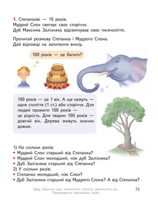 1. Степанкові  — 10 років.
Мудрий Слон святкує своє сторіччя.
Дуб Максима Залізняка відсвяткував своє тисячоліття.
Прочитай розмову Степанка і  Мудрого Слона.
Дай відповіді на запитання внизу.
100 років  — це багато?
100 років — це 1 вік. А ще кажуть —
одне століття (1 ст.) або сторіччя. Для
людей прожити 100 років —
це рідкість. Для тварин 100 років  —
довгий вік. Дерева живуть значно
довше.
1) На скільки років:
• Мудрий Слон старший від Степанка?
• Мудрий Слон молодший, ніж дуб Залізняка?
• Дуб Залізняка старший від Степанка?
2) У  скільки разів:
• Степанко молодший, ніж Слон?
• Дуб Залізняка старший від Мудрого Слона? А від Степанка?
73Тема. Одиниці часу: тисячоліття, століття, десятиліття, рік.
Перетворення іменованих чисел
 