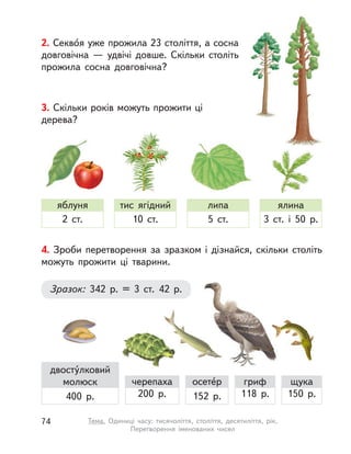 2. Секво́я уже прожила 23 століття, а сосна
довговічна  — удвічі довше. Скільки століть
прожила сосна довговічна?
3. Скільки років можуть прожити ці
дерева?
яблуня
2 ст.
тис ягідний
10 ст.
липа
5 ст.
ялина
3 ст. і  50 р.
4. Зроби перетворення за зразком і  дізнайся, скільки століть
можуть прожити ці тварини.
Зразок: 342 р. = 3 ст. 42 р.
черепаха
200 р.
осете́р
152 р.
двосту́лковий
молюск
400 р.
гриф
118 р.
щука
150 р.
74 Тема. Одиниці часу: тисячоліття, століття, десятиліття, рік.
Перетворення іменованих чисел
 