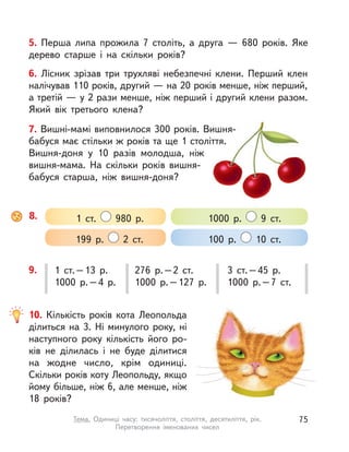 5. Перша липа прожила 7 століть, а  друга  — 680 років. Яке
дерево старше і  на скільки років?
6. Лісник зрізав три трухляві небезпечні клени. Перший клен
налічував 110 років, другий — на 20 років менше, ніж перший,
а третій — у 2 рази менше, ніж перший і другий клени разом.
Який вік третього клена?
8. 1 ст. 980 р.
199 р. 2 ст.
1000 р. 9 ст.
100 р. 10 ст.
1 ст.–13 р.
1000 р.–4 р.
276 р.–2 ст.
1000 р.–127 р.
3 ст.–45 р.
1000 р.–7 ст.
9.
10. Кількість років кота Леопольда
ділиться на 3. Ні минулого року, ні
наступного року кількість його ро-
ків не ділилась і  не буде ділитися
на жодне число, крім одиниці.
Скільки років коту Леопольду, якщо
йому більше, ніж 6, але менше, ніж
18 років?
7. Вишні-мамі виповнилося 300 років. Вишня-
бабуся має стільки ж років та ще 1 століття.
Вишня-доня у  10 разів молодша, ніж
вишня-мама. На скільки років вишня-
бабуся старша, ніж вишня-доня?
75Тема. Одиниці часу: тисячоліття, століття, десятиліття, рік.
Перетворення іменованих чисел
 
