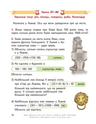 Одиниці часу: рік, місяць, тиждень, доба. Календар
Козачата у  Львові. Ось що вони довідалися про це місто.
Уроки 87–88
1. Якщо перша згадка про Львів була 760 років тому, то
через скільки років місто Львів святкуватиме своє 1000-ліття?
2. Львів названо на честь князя Лева, сина
короля Данила Галицького. У  Львові є  ба-
гато скульптур лева  — царя звірів.
1) Обчисли, скільки сотень скульптур левів
є у  Львові.
2) На одному з  будинків є:
3) Найбільший лев (понад 4 метри) стоїть
при в’їзді до Львова. Він у  (35+45:9)•5–40 разів
більший від найменшого, що на дверній
ручці. У  скільки разів найбільший лев
більший від найменшого?
Обчисли скільки.
(302–293)•(150:30) сотень
100–100:100 скульптур левів
4) Найбільша відстань між левами у  Львові
становить (367–187):(1000–990)  км
Обчисли цю відстань.
76 Тема. Одиниці часу: рік, місяць, тиждень, доба. Календар.
Порівняння іменованих чисел та дії над ними
 