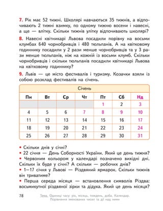 7. Рік має 52 тижні. Школярі навчаються 35 тижнів, а  відпо-
чивають 2 тижні взимку, по одному тижню восени і  навесні,
а  ще  — влітку. Скільки тижнів улітку відпочивають школярі?
8. Навесні квітникарі Львова посадили порівну на восьми
клумбах 640 чорнобривців і  480 тюльпанів. А  на квітковому
годиннику посадили у  2 рази менше чорнобривців та у  3  ра-
зи менше тюльпанів, ніж на кожній із  восьми клумб. Скільки
чорнобривців і  скільки тюльпанів посадили квітникарі Львова
на квітковому годиннику?
9. Львів  — це місто фестивалів і туризму. Козачки взяли із
собою розклад фестивалів на січень.
• Скільки днів у  січні?
• 22 січня — День Соборності України. Який це день тижня?
• Червоним кольором у  календарі позначено вихідні дні.
Скільки їх буде у  січні? А  скільки  — робочих днів?
• 1–17 січня у  Львові  — Різдвяний ярмарок. Скільки тижнів
він триватиме?
• Перша середа місяця  — встановлення символів Різдва:
восьмикутної різдвяної зірки та дідуха. Який це день місяця?
Січень
Пн Вт Ср Чт Пт Сб Нд
1 3
4
11
7
14
21
9
2
12
19
5
13
20
27
6
16
23
30
17
24
31
10
18
25
22
15
8
26 28 29
78 Тема. Одиниці часу: рік, місяць, тиждень, доба. Календар.
Порівняння іменованих чисел та дії над ними
 