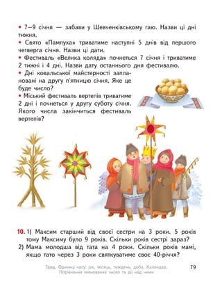 • 7–9 січня  — забави у  Шевченківському гаю. Назви ці дні
тижня.
• Свято «Пампуха» триватиме наступні 5 днів від першого
четверга січня. Назви ці дати.
• Фестиваль «Велика коляда» почнеться 7 січня і  триватиме
2 тижні і  4 дні. Назви дату останнього дня фестивалю.
• Дні ковальської майстерності запла-
новані на другу п'ятницю січня. Яке це
буде число?
• Міський фестиваль вертепів триватиме
2 дні і  почнеться у  другу суботу січня.
Якого числа закінчиться фестиваль
вертепів?
10.1) Максим старший від своєї сестри на 3 роки. 5 років
тому Максиму було 9 років. Скільки років сестрі зараз?
2) Мама молодша від тата на 4 роки. Скільки років мамі,
якщо тато через 3 роки святкуватиме своє 40-річчя?
79Тема. Одиниці часу: рік, місяць, тиждень, доба. Календар.
Порівняння іменованих чисел та дії над ними
 
