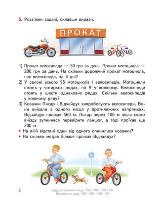 5. Розв'яжи задачі, склавши вирази.
1) Прокат велосипеда — 50 грн за день. Прокат мотоцикла —
200 грн за день. На скільки дорожчий прокат мотоцикла,
ніж велосипеда, за 4 дні?
2) У  салоні всього 96 мотоциклів і  велосипедів. Мотоцикли
стоять у  чотирьох рядах, по 9 у  кожному. Велосипеди
стоять у  шести однакових рядах. Скільки велосипедів
у  кожному ряду?
3) Козачки Писар і  Відчайдух випробовують велосипеди. Во-
ни виїхали з  одного місця у  протилежних напрямках.
Відчайдух проїхав 560 м. Писар через 100  м після свого
виїзду зупинився перевірити ланцюг, а  тоді проїхав ще
200  м.
• На якій відстані один від одного опинилися козачки?
• На скільки метрів більше проїхав Відчайдух?
8 Тема. Додавання виду 350+200, 350+20.
Віднімання виду 350–200, 350–20
 